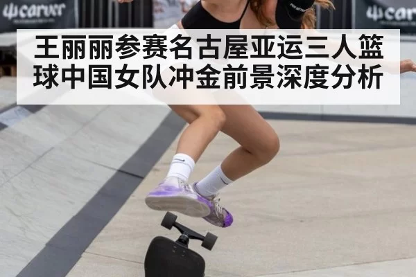王丽丽参赛名古屋亚运三人篮球中国女队冲金前景深度分析
